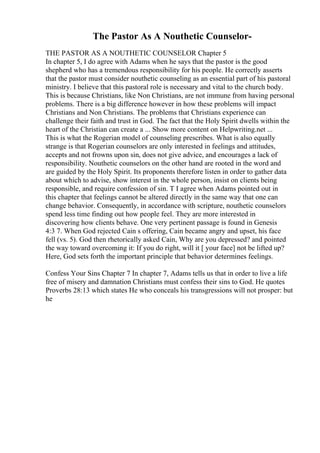 The Pastor As A Nouthetic Counselor-
THE PASTOR AS A NOUTHETIC COUNSELOR Chapter 5
In chapter 5, I do agree with Adams when he says that the pastor is the good
shepherd who has a tremendous responsibility for his people. He correctly asserts
that the pastor must consider nouthetic counseling as an essential part of his pastoral
ministry. I believe that this pastoral role is necessary and vital to the church body.
This is because Christians, like Non Christians, are not immune from having personal
problems. There is a big difference however in how these problems will impact
Christians and Non Christians. The problems that Christians experience can
challenge their faith and trust in God. The fact that the Holy Spirit dwells within the
heart of the Christian can create a ... Show more content on Helpwriting.net ...
This is what the Rogerian model of counseling prescribes. What is also equally
strange is that Rogerian counselors are only interested in feelings and attitudes,
accepts and not frowns upon sin, does not give advice, and encourages a lack of
responsibility. Nouthetic counselors on the other hand are rooted in the word and
are guided by the Holy Spirit. Its proponents therefore listen in order to gather data
about which to advise, show interest in the whole person, insist on clients being
responsible, and require confession of sin. T I agree when Adams pointed out in
this chapter that feelings cannot be altered directly in the same way that one can
change behavior. Consequently, in accordance with scripture, nouthetic counselors
spend less time finding out how people feel. They are more interested in
discovering how clients behave. One very pertinent passage is found in Genesis
4:3 7. When God rejected Cain s offering, Cain became angry and upset, his face
fell (vs. 5). God then rhetorically asked Cain, Why are you depressed? and pointed
the way toward overcoming it: If you do right, will it [ your face] not be lifted up?
Here, God sets forth the important principle that behavior determines feelings.
Confess Your Sins Chapter 7 In chapter 7, Adams tells us that in order to live a life
free of misery and damnation Christians must confess their sins to God. He quotes
Proverbs 28:13 which states He who conceals his transgressions will not prosper: but
he
 