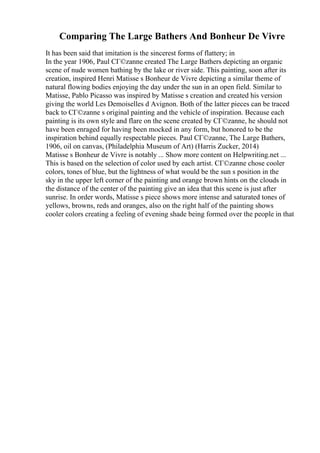 Comparing The Large Bathers And Bonheur De Vivre
It has been said that imitation is the sincerest forms of flattery; in
In the year 1906, Paul CГ©zanne created The Large Bathers depicting an organic
scene of nude women bathing by the lake or river side. This painting, soon after its
creation, inspired Henri Matisse s Bonheur de Vivre depicting a similar theme of
natural flowing bodies enjoying the day under the sun in an open field. Similar to
Matisse, Pablo Picasso was inspired by Matisse s creation and created his version
giving the world Les Demoiselles d Avignon. Both of the latter pieces can be traced
back to CГ©zanne s original painting and the vehicle of inspiration. Because each
painting is its own style and flare on the scene created by CГ©zanne, he should not
have been enraged for having been mocked in any form, but honored to be the
inspiration behind equally respectable pieces. Paul CГ©zanne, The Large Bathers,
1906, oil on canvas, (Philadelphia Museum of Art) (Harris Zucker, 2014)
Matisse s Bonheur de Vivre is notably ... Show more content on Helpwriting.net ...
This is based on the selection of color used by each artist. CГ©zanne chose cooler
colors, tones of blue, but the lightness of what would be the sun s position in the
sky in the upper left corner of the painting and orange brown hints on the clouds in
the distance of the center of the painting give an idea that this scene is just after
sunrise. In order words, Matisse s piece shows more intense and saturated tones of
yellows, browns, reds and oranges, also on the right half of the painting shows
cooler colors creating a feeling of evening shade being formed over the people in that
 