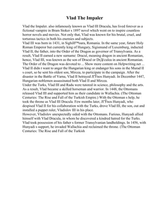 Vlad The Impaler
Vlad the Impaler. also infamously known as Vlad III Dracula, has lived forever as a
fictional vampire in Bram Stoker s 1897 novel which went on to inspire countless
horror novels and movies. Not only that, Vlad was known for his brutal, cruel, and
torturous tactics in both his enemies and subjects.
Vlad III was born in 1431, in SighiИ™oara, Romania. In the same year, future Holy
Roman Emperor but currently king of Hungary, Sigismund of Luxemburg, inducted
Vlad II, the father, into the Order of the Dragon as governor of Transylvania. As a
result, Vlad II earned a new surname: Dracul, meaning dragon in ancient Romanian,
hence, Vlad III, was known as the son of Dracul or DrДѓculea in ancient Romanian.
The Order of the Dragon was devoted to ... Show more content on Helpwriting.net ...
Vlad II didn t want to anger the Hungarian king or endanger his sons in the Murad II
s court, so he sent his oldest son, Mircea, to participate in the campaign. After the
disaster in the Battle of Varna, Vlad II betrayed JГЎnos Hunyadi. In December 1447,
Hungarian noblemen assassinated both Vlad II and Mircea.
Under the Turks, Vlad III and Radu were tutored in science, philosophy and the arts.
As a result, Vlad became a skilled horseman and warrior. In 1448, the Ottomans
released Vlad III and supported him as their candidate in Wallachia. (The Ottoman
Centuries: The Rise and Fall of the Turkish Empire.) With the Ottoman s help, he
took the throne as Vlad III Dracula. Few months later, JГЎnos Hunyadi, who
despised Vlad II for his collaboration with the Turks, drove Vlad III, the son, out and
installed a puppet ruler, Vladislov III in his place.
However, Vladislov unexpectedly sided with the Ottomans. Furious, Hunyadi allied
himself with Vlad Dracula, in whom he discovered a kindred hatred for the Turks.
Vlad took possession of his father s former Transylvanian landholdings. In 1456, with
Hunyadi s support, he invaded Wallachia and reclaimed the throne. (The Ottoman
Centuries: The Rise and Fall of the Turkish
 