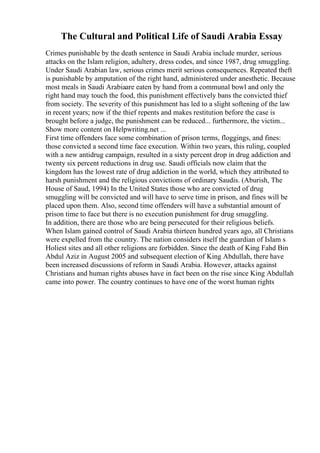 The Cultural and Political Life of Saudi Arabia Essay
Crimes punishable by the death sentence in Saudi Arabia include murder, serious
attacks on the Islam religion, adultery, dress codes, and since 1987, drug smuggling.
Under Saudi Arabian law, serious crimes merit serious consequences. Repeated theft
is punishable by amputation of the right hand, administered under anesthetic. Because
most meals in Saudi Arabiaare eaten by hand from a communal bowl and only the
right hand may touch the food, this punishment effectively bans the convicted thief
from society. The severity of this punishment has led to a slight softening of the law
in recent years; now if the thief repents and makes restitution before the case is
brought before a judge, the punishment can be reduced... furthermore, the victim...
Show more content on Helpwriting.net ...
First time offenders face some combination of prison terms, floggings, and fines:
those convicted a second time face execution. Within two years, this ruling, coupled
with a new antidrug campaign, resulted in a sixty percent drop in drug addiction and
twenty six percent reductions in drug use. Saudi officials now claim that the
kingdom has the lowest rate of drug addiction in the world, which they attributed to
harsh punishment and the religious convictions of ordinary Saudis. (Aburish, The
House of Saud, 1994) In the United States those who are convicted of drug
smuggling will be convicted and will have to serve time in prison, and fines will be
placed upon them. Also, second time offenders will have a substantial amount of
prison time to face but there is no execution punishment for drug smuggling.
In addition, there are those who are being persecuted for their religious beliefs.
When Islam gained control of Saudi Arabia thirteen hundred years ago, all Christians
were expelled from the country. The nation considers itself the guardian of Islam s
Holiest sites and all other religions are forbidden. Since the death of King Fahd Bin
Abdul Aziz in August 2005 and subsequent election of King Abdullah, there have
been increased discussions of reform in Saudi Arabia. However, attacks against
Christians and human rights abuses have in fact been on the rise since King Abdullah
came into power. The country continues to have one of the worst human rights
 
