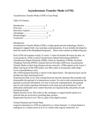 Asynchronous Transfer Mode (ATM)
Asynchronous Transfer Mode (ATM) A Case Study
Table of Contents:
Introduction ....................................... 3
Overview ....................................... 3
Innovative Aspects ......................................... 5
Advantages .......................................... 6
Disadvantages .......................................... 6
Conclusion .......................................... 7
Introduction:
Asynchronous Transfer Mode (ATM) is a high speed network technology which is
designed to support both voice and data communications. It was initially developed to
meet the needs of the Broadband Integrated ... Show more content on Helpwriting.net
...
Each ATM cell contains exactly 53 octets, 5 octets for header 48 octets for data. As
a core protocol, ATM is used in Synchronous Optical Networking (SONET)
/Synchronous Digital Hierarchy (SDH), which are backbone of Public Switched
Telephone Network (PSTN). Internet Service Providers (ISPs) use Asynchronous
Transfer Mode on their long distance private networks. ATMs operate at the Layer 2
(Data Link layer) of the OSI model, over fiber cable or twisted pair cable (http:/
/www.wanredundancy.com).
The ATM transport hierarchy is shown in the figure below. The physical layer can be
divided into three functional levels:
Transmission Path Level: This extends between network elements that assemble and
disassemble the payload of a transmission system. For end to end communication, the
payload is end user information. For user to network communication, the payload
may be call control signaling information (call setup and call termination). Cell
delineation and header error control functions are required at the end points of each
transmission path.
Digital Section Level: This refers to the exchanges or signal transfer points in a
network that are involved in switching data streams.
Regenerator Section Level: This is a part of the digital section.
Virtual Channels and Virtual Paths
Logical connections in ATM are referred to as virtual channels. A virtual channel is
analogous to a virtual circuit in X.25 or a frame relay logical connection. It s
 