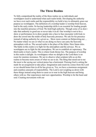 The Three Realms
To fully comprehend the reality of the three realms we as individuals and
worshippers need to understand what each realm holds. Developing the authority
we have over each realm and the responsibility we hold is key to ultimately grass our
purpose as worshippers. The definition of a worship leader is worship from heaven,
lead in the early realm. So having leadership skills is an essential for leading people
into the manifest presence of God. We hold high authority. Though some of us don t
take that authority to good use or never take it at all. Our worship is not to be a
show or performance its to draw people into a face to face encounter with God, to
draw the crowd into the midst of holy heavenly presence. We ask for his presence
instead of taking authority he s given us... Show more content on Helpwriting.net ...
No matter where we are or what we are doing we have can carry the heavenly
atmosphere with us. The second realm is the place of the fallen. Here Satan rules.
The battle in this realm is to fight for the atmosphere and the airways. We as
worshippers are to fight for the atmosphere. We are to establish air supremacy. The
third realm is God s realm. This is where Gods throne lies. The purpose of worship
in this realm is delight. As worshippers when we delight in the Lord there is no
room for enemies resistance. We are to observe what scripture tells us on this
realms to become more aware of what we are to do. The thing that stood out to me
the most is the saying our vertical praise has a horizontal. Praising God is setting the
mark for an assignment to take place. Imagination and creativity comes from the Lord
so we should honor him in all he has given us. Yes, we have a enormous assignment
and countless amounts of responsibility. The Lord is not weighing us down with
these things instead using them to cause us to soar in the high heavens and bring
others with us. Our experiences start new opportunities. Worship is for the heart and
soul. Creating movements with our
 