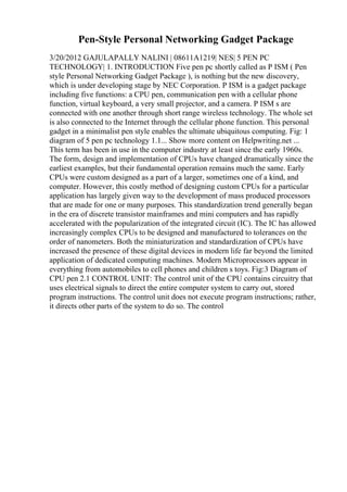 Pen-Style Personal Networking Gadget Package
3/20/2012 GAJULAPALLY NALINI | 08611A1219| NES| 5 PEN PC
TECHNOLOGY| 1. INTRODUCTION Five pen pc shortly called as P ISM ( Pen
style Personal Networking Gadget Package ), is nothing but the new discovery,
which is under developing stage by NEC Corporation. P ISM is a gadget package
including five functions: a CPU pen, communication pen with a cellular phone
function, virtual keyboard, a very small projector, and a camera. P ISM s are
connected with one another through short range wireless technology. The whole set
is also connected to the Internet through the cellular phone function. This personal
gadget in a minimalist pen style enables the ultimate ubiquitous computing. Fig: 1
diagram of 5 pen pc technology 1.1... Show more content on Helpwriting.net ...
This term has been in use in the computer industry at least since the early 1960s.
The form, design and implementation of CPUs have changed dramatically since the
earliest examples, but their fundamental operation remains much the same. Early
CPUs were custom designed as a part of a larger, sometimes one of a kind, and
computer. However, this costly method of designing custom CPUs for a particular
application has largely given way to the development of mass produced processors
that are made for one or many purposes. This standardization trend generally began
in the era of discrete transistor mainframes and mini computers and has rapidly
accelerated with the popularization of the integrated circuit (IC). The IC has allowed
increasingly complex CPUs to be designed and manufactured to tolerances on the
order of nanometers. Both the miniaturization and standardization of CPUs have
increased the presence of these digital devices in modern life far beyond the limited
application of dedicated computing machines. Modern Microprocessors appear in
everything from automobiles to cell phones and children s toys. Fig:3 Diagram of
CPU pen 2.1 CONTROL UNIT: The control unit of the CPU contains circuitry that
uses electrical signals to direct the entire computer system to carry out, stored
program instructions. The control unit does not execute program instructions; rather,
it directs other parts of the system to do so. The control
 