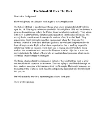 The School Of Rock The Rock
Motivation Background
Short background on School of Rock Right to Rock Organization
The School of Rock is a performance based after school program for children from
ages 5 to 18. This organization was founded in Philadelphia in 1998 and has become a
growing foundation not only in the United States but also internationally. Their vision
is to excel in entertainment, franchising and education. Professional musicians, on a
weekly basis, provide music lessons to the students of the School of Rock. They
experience a highly interactive and fun environment where they learn and feel
inspired to excel in their field. Their end goal is to be confident and perform live in
front of large crowds. Right to Rock is an organization that is working to provide
scholarship funds for students. Their main idea is to give an opportunity to music
students that are talented and cannot afford lessons. Another objective is to recruit
more students to the School of Rock who are dedicated and passionate about music.
The broad situation faced by managers
The broad situation faced by managers at School of Rock is that they want to grow
the franchise with corporate involvement. They are trying to provide scholarships to
their students alongside with increasing their profit margin. Their major concerns are
losing the ability to choose their students and spending additional time to implement
this process.
Objectives for the project to help managers achieve their goals
There are two primary
 