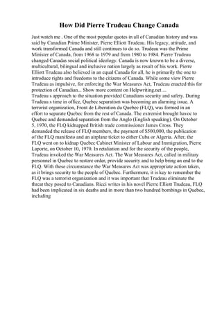 How Did Pierre Trudeau Change Canada
Just watch me . One of the most popular quotes in all of Canadian history and was
said by Canadian Prime Minister, Pierre Elliott Trudeau. His legacy, attitude, and
work transformed Canada and still continues to do so. Trudeau was the Prime
Minister of Canada, from 1968 to 1979 and from 1980 to 1984. Pierre Trudeau
changed Canadas social political ideology. Canada is now known to be a diverse,
multicultural, bilingual and inclusive nation largely as result of his work. Pierre
Elliott Trudeau also believed in an equal Canada for all, he is primarily the one to
introduce rights and freedoms to the citizens of Canada. While some view Pierre
Trudeau as impulsive, for enforcing the War Measures Act, Trudeau enacted this for
protection of Canadian... Show more content on Helpwriting.net ...
Trudeau s approach to the situation provided Canadians security and safety. During
Trudeau s time in office, Quebec separatism was becoming an alarming issue. A
terrorist organization, Front de Liberation du Quebec (FLQ), was formed in an
effort to separate Quebec from the rest of Canada. The extremist brought havoc to
Quebec and demanded separation from the Anglo (English speaking). On October
5, 1970, the FLQ kidnapped British trade commissioner James Cross. They
demanded the release of FLQ members, the payment of $500,000, the publication
of the FLQ manifesto and an airplane ticket to either Cuba or Algeria. After, the
FLQ went on to kidnap Quebec Cabinet Minister of Labour and Immigration, Pierre
Laporte, on October 10, 1970. In retaliation and for the security of the people,
Trudeau invoked the War Measures Act. The War Measures Act, called in military
personnel in Quebec to restore order, provide security and to help bring an end to the
FLQ. With these circumstance the War Measures Act was appropriate action taken,
as it brings security to the people of Quebec. Furthermore, it is key to remember the
FLQ was a terrorist organization and it was important that Trudeau eliminate the
threat they posed to Canadians. Ricci writes in his novel Pierre Elliott Trudeau, FLQ
had been implicated in six deaths and in more than two hundred bombings in Quebec,
including
 