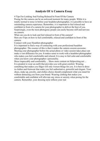 Analysis Of A Camera Essay
4 Tips For Looking And Feeling Relaxed In Front Of the Camera
Posing for the camera can be an awkward moment for many people. While it is
totally normal to tense in before your headshot photographer, it is possible to have an
outstanding camera experience. Remember, it is important to feel relaxed and
confident in front of a camera for your photographer to deliver the best of you.
Surprisingly, even the most photogenic people can easily become stiff and nervous
on camera.
What can you do to look and feel relaxed in front of the camera?
Here are 4 tips on how to feel comfortable, relaxed and confident in front of the
camera:
Connect with your Headshot photographer
It is important to find a way of connecting with your professional headshot
photographer. The essence of this is that it makes the camera session awesome.
Meeting your photographer before the actual photo or video session takes place can
make a vast difference for you. It makes sense to work with a headshot photographer
who makes you feel comfortable and relaxed. It is easy to feel calm and comfortable
when you know your photographer s personality.
Dress impeccably and comfortably ... Show more content on Helpwriting.net ...
It is prudent to wear an outfit that provides you with great comfort. Wearing
something that makes you fidget will only worsen things for you. It is best to dress
in clothes and footwear that make you feel authoritative, powerful and elegant. Your
shoes, make up, jewelry, and clothes choice should complement what you stand for
without detracting you from your brand. Wearing clothing that makes you
comfortable and confident will alleviate any stress or anxiety when posing for the
camera. Remember, your dressing style reflects your real
 