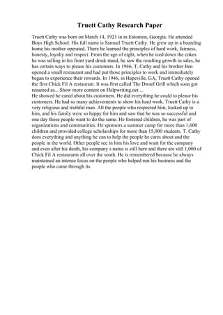 Truett Cathy Research Paper
Truett Cathy was born on March 14, 1921 in in Eatonton, Georgia. He attended
Boys High School. His full name is Samuel Truett Cathy. He grew up in a boarding
home his mother operated. There he learned the principles of hard work, fairness,
honesty, loyalty and respect. From the age of eight, when he iced down the cokes
he was selling in his front yard drink stand, he saw the resulting growth in sales, he
has certain ways to please his customers. In 1946, T. Cathy and his brother Ben
opened a small restaurant and had put those principles to work and immediately
began to experience their rewards. In 1946, in Hapeville, GA, Truett Cathy opened
the first Chick Fil A restaurant. It was first called The Dwarf Grill which soon got
renamed as... Show more content on Helpwriting.net ...
He showed he cared about his customers. He did everything he could to please his
customers. He had so many achievements to show his hard work. Truett Cathy is a
very religious and truthful man. All the people who respected him, looked up to
him, and his family were so happy for him and saw that he was so successful and
one day those people want to do the same. He fostered children, he was part of
organizations and communities. He sponsors a summer camp for more than 1,600
children and provided college scholarships for more than 15,000 students. T. Cathy
does everything and anything he can to help the people he cares about and the
people in the world. Other people see in him his love and want for the company
and even after his death, his company s name is still here and there are still 1,000 of
Chick Fil A restaurants all over the south. He is remembered because he always
maintained an intense focus on the people who helped run his business and the
people who came through its
 