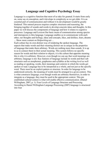 Language and Cognitive Psychology Essay
Language is a cognitive function that most of us take for granted. It starts from early
on, some say at conception, and it develops in complexity as we get older. It is an
essential part of communication and without it its development would be greatly
hindered. This natural process requires complex structures and reasoning, the
bringing together of sounds and words to develop concrete ideas and thoughts. In this
paper we will discuss the components of language and how it relates to cognitive
processes. Language and Lexicon Our basic mean of communication among species
and interspecies is thru language. Language enables us to communicate with each
other, our thoughts and feelings, ideas and concepts, likes, and dislikes, fears, dreams
... Show more content on Helpwriting.net ...
Each culture has its own distinct way of rendering the spoken language. The
aspects that make words and their meaning distinct are as unique as the properties
of language that make them arbitrary. Words are nothing more than sounds. It is up
to us to connect them to their actual meaning. This system follows no specific
reason for words and their relation to objects, it is the culture that appoints meaning
this is why it is arbitrary. However, even though we can say that word meanings are
arbitrary; language is not. Key features of language include its words and their sub
structures such as morphemes, graphemes and syllables at the writing level as well
as reading or speaking, words, their meanings and contexts in which the words get
spoken or read. Language has to be interpreted as a whole, and not just as the specific
word. There must be an explicit pattern or structure. In order for language to be
understood correctly, the meaning of words must be arranged in a given context. This
is what constructs language; even though words are arbitrary themselves, in order to
integrate as a language, they must be used in the appropriate context. This pre
established cultural context is what will enable effective communication. (Daniel
Willingham, 2007, p. 1). Four Levels of Language Structure and Processing
According to Daniel Willingham Language Processing (2007) language is structured
into four
 