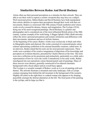 Similarities Between Redon And David Hockney
Artists often use their personal perceptions as a stimulus for their artwork. They are
able to use their work to express a certain viewpoint they may have on a subject.
Well renowned artists, Odilon Redon and David Hockney have both manipulated
their artistic abilities to express their perceptions through their work with their art
movements. Redon is a renowned 18th 19th century French symbolist artist whose
works revolve around his dreams, fantasy and imagination, The Cyclops (1914),
being one of his most recognised paintings. David Hockney is a painter and
photographer and is considered one of the most influential British artists of the 20th
century, a prime example of his work being, A Bigger Splash (1966.) Both artworks
reflect the artist s personal perceptions and contain similarities and differences with
their movements, intentions and use of stylistic features.
At the beginning of his career, Redon s works were exclusively in black and white
in lithographic prints and charcoal. His works consisted of a monochromatic colour
scheme representing symbolism in his unusual dreamlike creations, called noirs. In
an interview, Redon stated that his noirs are his most personal expressions. These
works were a product of his creative imagination of depictions of his knowledge and
perception on evolution theories, presented by Charles Darwin at the time. The noirs
were also a reflection on his pessimism and melancholy, particularly as a child, and a
representation of how he views the world. Contradictory to his early works, Redon
transfigured into non naturalistic colour themed pastels and oil paintings. Many of
these oeuvres were abstract, generally constructed of an ethereal chromatic
background with a focal subject and an overall hazy appeal.
The Cyclops is a versatile example of Redon s work as it is an oil painting with noir
themes. The artwork illustrates a mountain and rocky landscape, with a Cyclops
creature emerging from behind the tall mountain in the background of the scenario.
Slightly off centre to the right there is a naked woman who appears to be sleeping
peacefully amongst the abstract plantation on the hill. The focal point of the painting
is the cyclops, and its large eye that is
 
