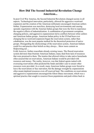 How Did The Second Industrial Revolution Change
American...
In post Civil War America, the Second Industrial Revolution changed society in all
aspects. Technological innovation, particularly, allowed for aggressive westward
expansion and the creation of the American millionaire encouraged American settlers
further. Expansionism was merciless, destroying local environments and causing
sporadic negotiation with the Amerian Indian groups that were the first to experience
the negative effects of industrialization. A combination of government corruption,
changing policies, and aggressive expansionism led to conflicts between white settlers
and American Indian groups. American Indian policy in the US had been ever
changing but as westward expansion began the reservation system, rather than
cohabitation, was the most popular method for the theoretical protection of native
groups. Disregarding the shortcomings of the reservation system, American Indians
could live and practice their beliefs as they always... Show more content on
Helpwriting.net ...
It did, however, further exacerbate already existing issues. The flawed reservation
system did more than frustrate American Indians; many died from lack of resources
that were promised to them. The treaties that allowed whites to take native homelands
often assured that on reservations, American Indians would be provided with
resources and money. The reality, however, was that federal agents tasked with
overseeing reservations often pocketed the funds and didn t care to ensure other
resources were provided. As a result, many American Indian groups were forced to
leave the reservations or face starvation, but the damage wrought by expansionism
often meant depleted resources even off reserved land. The conditions on reservations
and aggressive expansionism encouraged the Ghost Dance movement, which was a
spiritual practice that sought to resurrect bison populations and push whites back to
 