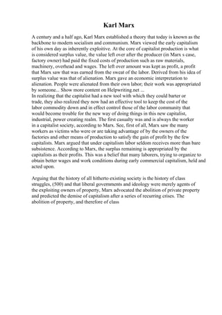 Karl Marx
A century and a half ago, Karl Marx established a theory that today is known as the
backbone to modern socialism and communism. Marx viewed the early capitalism
of his own day as inherently exploitive. At the core of capitalist production is what
is considered surplus value, the value left over after the producer (in Marx s case,
factory owner) had paid the fixed costs of production such as raw materials,
machinery, overhead and wages. The left over amount was kept as profit, a profit
that Marx saw that was earned from the sweat of the labor. Derived from his idea of
surplus value was that of alienation. Marx gave an economic interpretation to
alienation. People were alienated from their own labor; their work was appropriated
by someone... Show more content on Helpwriting.net ...
In realizing that the capitalist had a new tool with which they could barter or
trade, they also realized they now had an effective tool to keep the cost of the
labor commodity down and in effect control those of the labor community that
would become trouble for the new way of doing things in this new capitalist,
industrial, power creating realm. The first casualty was and is always the worker
in a capitalist society, according to Marx. See, first of all, Marx saw the many
workers as victims who were or are taking advantage of by the owners of the
factories and other means of production to satisfy the gain of profit by the few
capitalists. Marx argued that under capitalism labor seldom receives more than bare
subsistence. According to Marx, the surplus remaining is appropriated by the
capitalists as their profits. This was a belief that many laborers, trying to organize to
obtain better wages and work conditions during early commercial capitalism, held and
acted upon.
Arguing that the history of all hitherto existing society is the history of class
struggles, (500) and that liberal governments and ideology were merely agents of
the exploiting owners of property, Marx advocated the abolition of private property
and predicted the demise of capitalism after a series of recurring crises. The
abolition of property, and therefore of class
 