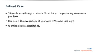 Patient Case
 25-yr-old male brings a home HIV test kit to the pharmacy counter to
purchase
 Had sex with new partner of unknown HIV status last night
 Worried about acquiring HIV
Slide credit: clinicaloptions.com
 