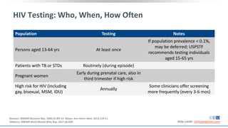 HIV Testing: Who, When, How Often
Population Testing Notes
Persons aged 13-64 yrs At least once
If population prevalence < 0.1%,
may be deferred; USPSTF
recommends testing individuals
aged 15-65 yrs
Patients with TB or STDs Routinely (during episode)
Pregnant women
Early during prenatal care, also in
third trimester if high risk
High risk for HIV (including
gay, bisexual, MSM, IDU)
Annually
Some clinicians offer screening
more frequently (every 3-6 mos)
Slide credit: clinicaloptions.com
Branson. MMWR Recomm Rep. 2006;55:RR-14. Moyer. Ann Intern Med. 2013;159:51.
DiNenno. MMWR Morb Mortal Wkly Rep. 2017;66:830.
 
