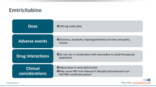 Emtricitabine
200 mg orally dailyDose
Dizziness, headache, hyperpigmentation of soles and palms,
nauseaAdverse events
Do not use in combination with lamivudine to avoid therapeutic
duplicationDrug interactions
Adjust dose in renal dysfunction
May cause HBV viral rebound if abruptly discontinued in an
HIV/HBV-coinfected patient
Clinical
considerations
Slide credit: clinicaloptions.comEmtricitabine PI.
 
