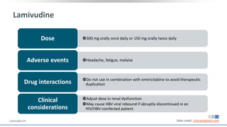 Lamivudine
300 mg orally once daily or 150 mg orally twice dailyDose
Headache, fatigue, malaiseAdverse events
Do not use in combination with emtricitabine to avoid therapeutic
duplicationDrug interactions
Adjust dose in renal dysfunction
May cause HBV viral rebound if abruptly discontinued in an
HIV/HBV-coinfected patient
Clinical
considerations
Slide credit: clinicaloptions.comLamivudine PI.
 