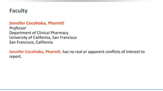 Faculty
Jennifer Cocohoba, PharmD
Professor
Department of Clinical Pharmacy
University of California, San Francisco
San Francisco, California
Jennifer Cocohoba, PharmD, has no real or apparent conflicts of interest to
report.
 