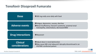 Tenofovir Disoproxil Fumarate
300 mg orally once daily with foodDose
Fatigue, depression, nausea, diarrhea
Renal insufficiency, Fanconi’s syndrome, proximal renal
tubulopathy, osteomalacia, decreased BMD
Adverse events
AtazanavirDrug interactions
Adjust dose in renal dysfunction
May cause HBV viral rebound if abruptly discontinued in an
HIV/HBV-coinfected patient
Clinical
considerations
Slide credit: clinicaloptions.comTenofovir Disoproxil Fumarate PI.
 