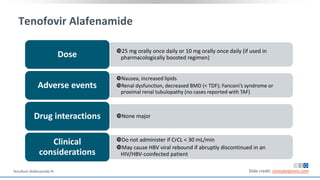 Tenofovir Alafenamide
25 mg orally once daily or 10 mg orally once daily (if used in
pharmacologically boosted regimen)Dose
Nausea, increased lipids
Renal dysfunction, decreased BMD (< TDF); Fanconi’s syndrome or
proximal renal tubulopathy (no cases reported with TAF)
Adverse events
None majorDrug interactions
Do not administer if CrCL < 30 mL/min
May cause HBV viral rebound if abruptly discontinued in an
HIV/HBV-coinfected patient
Clinical
considerations
Slide credit: clinicaloptions.comTenofovir Alafenamide PI.
 