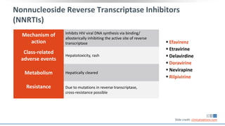 Nonnucleoside Reverse Transcriptase Inhibitors
(NNRTIs)
Mechanism of
action
Inhibits HIV viral DNA synthesis via binding/
allosterically inhibiting the active site of reverse
transcriptase
Class-related
adverse events
Hepatotoxicity, rash
Metabolism Hepatically cleared
Resistance Due to mutations in reverse transcriptase,
cross-resistance possible
 Efavirenz
 Etravirine
 Delavirdine
 Doravirine
 Nevirapine
 Rilpivirine
Slide credit: clinicaloptions.com
 