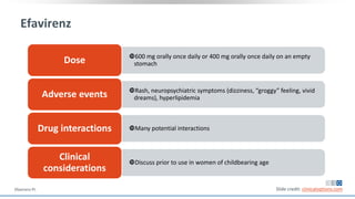 Efavirenz
600 mg orally once daily or 400 mg orally once daily on an empty
stomachDose
Rash, neuropsychiatric symptoms (dizziness, “groggy” feeling, vivid
dreams), hyperlipidemiaAdverse events
Many potential interactionsDrug interactions
Discuss prior to use in women of childbearing age
Clinical
considerations
Slide credit: clinicaloptions.comEfavirenz PI.
 