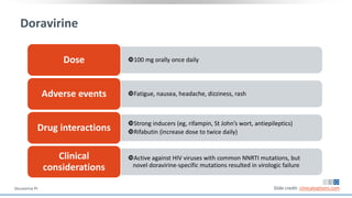 Doravirine
100 mg orally once dailyDose
Fatigue, nausea, headache, dizziness, rashAdverse events
Strong inducers (eg, rifampin, St John’s wort, antiepileptics)
Rifabutin (increase dose to twice daily)Drug interactions
Active against HIV viruses with common NNRTI mutations, but
novel doravirine-specific mutations resulted in virologic failure
Clinical
considerations
Slide credit: clinicaloptions.comDoravirine PI.
 