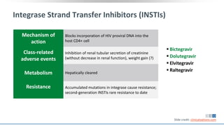 Integrase Strand Transfer Inhibitors (INSTIs)
Mechanism of
action
Blocks incorporation of HIV proviral DNA into the
host CD4+ cell
Class-related
adverse events
Inhibition of renal tubular secretion of creatinine
(without decrease in renal function), weight gain (?)
Metabolism Hepatically cleared
Resistance Accumulated mutations in integrase cause resistance;
second-generation INSTIs rare resistance to date
 Bictegravir
 Dolutegravir
 Elvitegravir
 Raltegravir
Slide credit: clinicaloptions.com
 