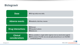Bictegravir
50 mg orally once dailyDose
Headache, diarrhea, nauseaAdverse events
Rifampin
Polyvalent cations
Metformin
Drug interactions
Only available in single-tablet regimen (not as stand-alone agent)
STR contains FTC/TAF; do not abruptly discontinue in an HIV/HBV-
coinfected patient
Clinical
considerations
Slide credit: clinicaloptions.comBictegravir PI.
 
