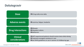 Dolutegravir
50 mg orally once dailyDose
Insomnia, fatigue, headacheAdverse events
Rifampin
Polyvalent cations
Metformin
Drug interactions
INSTI-experienced patients should receive twice-daily dosing
Treatment emergent resistance is rare
See DHHS guidelines on use in women of childbearing age
Clinical
considerations
Slide credit: clinicaloptions.comDolutegravir PI. DHHS ART. Oct 2018.
 