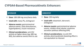 RITONAVIR
 Dose: 100-200 mg once/twice daily
 Used with: many PIs, elvitegravir
 Adverse events: gastrointestinal
adverse events, taste disturbances,
hyperlipidemia, insulin resistance
 Clinical considerations: anti-HIV
activity at higher doses (eg, 600 mg
BID), but adverse events limit its use
COBICISTAT
 Dose: 150 mg daily
 Used with: atazanavir, darunavir,
elvitegravir
 Adverse events: gastrointestinal adverse
events, inhibits renal tubular creatinine
secretion (without affecting GFR)
 Clinical considerations: no anti-HIV
activity; pharmacokinetic boosting effect is
not equivalent to ritonavir
Slide credit: clinicaloptions.com
CYP3A4-Based Pharmacokinetic Enhancers
Ritonavir PI. Cobicistat PI.
 