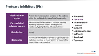 Protease Inhibitors (PIs)
Mechanism of
action
Peptide-like molecules that compete at the protease
active site and block cleavage of viral polyproteins
Class-related
adverse events
Gastrointestinal adverse events (nausea, vomiting,
diarrhea), metabolic adverse events (insulin
resistance, hyperlipidemia), fat accumulation
Metabolism Hepatic
Resistance
Accumulated mutations in protease; typically several
mutations required to impair activity of modern PIs;
cross-resistance across class
 Atazanavir
 Darunavir
 Fosamprenavir
 Amprenavir
 Indinavir
 Lopinavir/ritonavir
 Nelfinavir
 Saquinavir
 Tipranavir
Slide credit: clinicaloptions.com
 