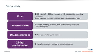 Darunavir
800 mg orally + 100 mg ritonavir or 150 mg cobicistat once daily
with food
600 mg orally + 100 mg ritonavir orally twice daily with food
Dose
Nausea, vomiting, diarrhea, rash (sulfonamide), headache,
abdominal painAdverse events
Many potential drug interactionsDrug interactions
Multiple mutations required for clinical resistance
Clinical
considerations
Slide credit: clinicaloptions.comDarunavir PI.
 