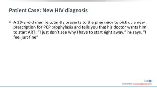 Patient Case: New HIV diagnosis
 A 29-yr-old man reluctantly presents to the pharmacy to pick up a new
prescription for PCP prophylaxis and tells you that his doctor wants him
to start ART; “I just don’t see why I have to start right away,” he says. “I
feel just fine”
Slide credit: clinicaloptions.com
 