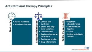 Antiretroviral Therapy Principles
Startearly
 Assess readiness
 Anticipate barriers
Efficacyandtoxicity
 Clinical trial
evidence
 Short- and long-
term toxicities
 Comorbidities
 Regimen barrier to
resistance
 Resistance profiles
 Drug interactions
Tailortheregimen
 Regimen
characteristics
 Administration
logistics
 Access
 Patient’s ability to
adhere
Slide credit: clinicaloptions.com
 