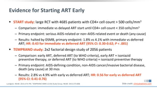 Evidence for Starting ART Early
 START study: large RCT with 4685 patients with CD4+ cell count > 500 cells/mm3
‒ Comparison: immediate vs delayed ART start until CD4+ cell count < 350 cells/mm3
‒ Primary endpoint: serious AIDS-related or non–AIDS-related event or death (any cause)
‒ Results: halted by DSMB, primary endpoint: 1.8% vs 4.1% with immediate vs deferred
ART; HR: 0.43 for immediate vs deferred ART (95% CI: 0.30-0.62; P < .001)
 TEMPRANO study: 2x2 factorial design study of 2056 patients
‒ Comparison: early ART, deferred ART (to WHO criteria), early ART + isoniazid
preventive therapy, or deferred ART (to WHO criteria) + isoniazid preventive therapy
‒ Primary endpoint: AIDS-defining condition, non-AIDS cancer/invasive bacterial disease,
death (any cause) at 30 mos
‒ Results: 2.8% vs 4.9% with early vs deferred ART; HR: 0.56 for early vs deferred ART
(95% CI: 0.41-0.76)
Slide credit: clinicaloptions.comLundgren. NEJM. 2015;373:795. TEMPRANO ANRS 12136 Study Group. NEJM. 2015;373:808.
 
