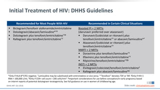 Initial Treatment of HIV: DHHS Guidelines
Recommended for Most People With HIV Recommended in Certain Clinical Situations
 Bictegravir/tenofovir alafenamide/emtricitabine
 Dolutegravir/abacavir/lamivudine*†#
 Dolutegravir plus tenofovir/emtricitabine†‡#
 Raltegravir plus tenofovir/emtricitabine†‡
Boosted PI + 2 NRTIs
(darunavir preferred over atazanavir)
 Darunavir/(cobicistat or ritonavir) plus
tenofovir/emtricitabine†‡ or abacavir/lamivudine*†
 Atazanavir/(cobicistat or ritonavir) plus
tenofovir/emtricitabine†‡
NNRTI + 2 NRTIs
 Doravirine plus tenofovir/lamivudine†‡
 Efavirenz plus tenofovir/emtricitabine†‡
 Rilpivirine/tenofovir/emtricitabine†‡ǁ§
INSTI + 2 NRTIs
 Elvitegravir/cobicistat/tenofovir/emtricitabine‡
 Raltegravir plus abacavir/lamivudine*ǁ
*Only if HLA-B*5701 negative. †Lamivudine may be substituted with emtricitabine or vice versa. ‡“Tenofovir” denotes TDF or TAF. ǁOnly if HIV-1
RNA < 100,000 c/mL. §Only if CD4+ cell count > 200 cells/mm3. #Important considerations for use before conception/in early pregnancy based
on interim reports of potential dolutegravir teratogenicity. See full guidance on use in women of childbearing age.
Slide credit: clinicaloptions.comDHHS ART. Oct 2018.
 