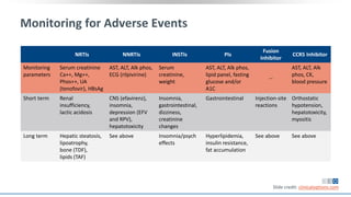 Monitoring for Adverse Events
NRTIs NNRTIs INSTIs PIs
Fusion
Inhibitor
CCR5 Inhibitor
Monitoring
parameters
Serum creatinine
Ca++, Mg++,
Phos++, UA
(tenofovir), HBsAg
AST, ALT, Alk phos,
ECG (rilpivirine)
Serum
creatinine,
weight
AST, ALT, Alk phos,
lipid panel, fasting
glucose and/or
A1C
--
AST, ALT, Alk
phos, CK,
blood pressure
Short term Renal
insufficiency,
lactic acidosis
CNS (efavirenz),
insomnia,
depression (EFV
and RPV),
hepatotoxicity
Insomnia,
gastrointestinal,
dizziness,
creatinine
changes
Gastrointestinal Injection-site
reactions
Orthostatic
hypotension,
hepatotoxicity,
myositis
Long term Hepatic steatosis,
lipoatrophy,
bone (TDF),
lipids (TAF)
See above Insomnia/psych
effects
Hyperlipidemia,
insulin resistance,
fat accumulation
See above See above
Slide credit: clinicaloptions.com
 