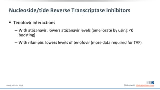 Nucleoside/tide Reverse Transcriptase Inhibitors
 Tenofovir interactions
‒ With atazanavir: lowers atazanavir levels (ameliorate by using PK
boosting)
‒ With rifampin: lowers levels of tenofovir (more data required for TAF)
Slide credit: clinicaloptions.comDHHS ART. Oct 2018.
 