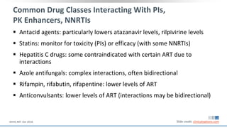 Common Drug Classes Interacting With PIs,
PK Enhancers, NNRTIs
 Antacid agents: particularly lowers atazanavir levels, rilpivirine levels
 Statins: monitor for toxicity (PIs) or efficacy (with some NNRTIs)
 Hepatitis C drugs: some contraindicated with certain ART due to
interactions
 Azole antifungals: complex interactions, often bidirectional
 Rifampin, rifabutin, rifapentine: lower levels of ART
 Anticonvulsants: lower levels of ART (interactions may be bidirectional)
Slide credit: clinicaloptions.comDHHS ART. Oct 2018.
 