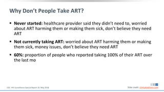 Why Don’t People Take ART?
 Never started: healthcare provider said they didn’t need to, worried
about ART harming them or making them sick, don’t believe they need
ART
 Not currently taking ART: worried about ART harming them or making
them sick, money issues, don’t believe they need ART
 60%: proportion of people who reported taking 100% of their ART over
the last mo
Slide credit: clinicaloptions.comCDC. HIV Surveillance Special Report 20. May 2018.
 
