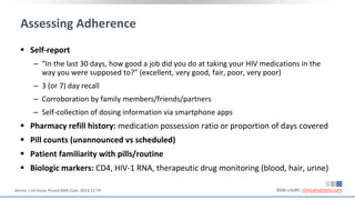 Assessing Adherence
 Self-report
‒ “In the last 30 days, how good a job did you do at taking your HIV medications in the
way you were supposed to?” (excellent, very good, fair, poor, very poor)
‒ 3 (or 7) day recall
‒ Corroboration by family members/friends/partners
‒ Self-collection of dosing information via smartphone apps
 Pharmacy refill history: medication possession ratio or proportion of days covered
 Pill counts (unannounced vs scheduled)
 Patient familiarity with pills/routine
 Biologic markers: CD4, HIV-1 RNA, therapeutic drug monitoring (blood, hair, urine)
Slide credit: clinicaloptions.comAmico. J Int Assoc Provid AIDS Care. 2013;12:79.
 