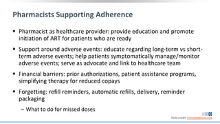 Pharmacists Supporting Adherence
 Pharmacist as healthcare provider: provide education and promote
initiation of ART for patients who are ready
 Support around adverse events: educate regarding long-term vs short-
term adverse events; help patients symptomatically manage/monitor
adverse events; serve as advocate and link to healthcare team
 Financial barriers: prior authorizations, patient assistance programs,
simplifying therapy for reduced copays
 Forgetting: refill reminders, automatic refills, delivery, reminder
packaging
‒ What to do for missed doses
Slide credit: clinicaloptions.com
 