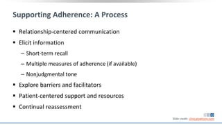 Supporting Adherence: A Process
 Relationship-centered communication
 Elicit information
‒ Short-term recall
‒ Multiple measures of adherence (if available)
‒ Nonjudgmental tone
 Explore barriers and facilitators
 Patient-centered support and resources
 Continual reassessment
Slide credit: clinicaloptions.com
 