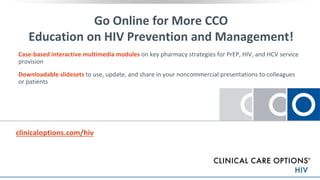 clinicaloptions.com/hiv
Go Online for More CCO
Education on HIV Prevention and Management!
Case-based interactive multimedia modules on key pharmacy strategies for PrEP, HIV, and HCV service
provision
Downloadable slidesets to use, update, and share in your noncommercial presentations to colleagues
or patients
the key studies
 