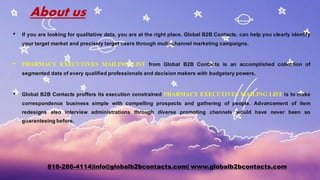 About us
• If you are looking for qualitative data, you are at the right place. Global B2B Contacts, can help you clearly identify
your target market and precisely target users through multi-channel marketing campaigns.
• PHARMACY EXECUTIVES MAILING LIST from Global B2B Contacts is an accomplished collection of
segmented data of every qualified professionals and decision makers with budgetary powers.
• Global B2B Contacts proffers its execution constrained PHARMACY EXECUTIVES MAILING LIST is to make
correspondence business simple with compelling prospects and gathering of people. Advancement of item
redesigns also interview administrations through diverse promoting channels would have never been so
guaranteeing before.
816-286-4114|info@globalb2bcontacts.com| www.globalb2bcontacts.com
 