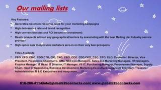 Our mailing lists
Key Features:
• Generates maximum response rates for your marketing campaigns
• High deliverance rate and brand recognition
• High conversionrates and ROI (return on investment)
• Reach prospects without any geographicalbarriers by associatingwith the best Mailing List Industry service
provider
• High opt-in data that provide marketers zero-in on their very best prospects
Titles Available:
• CEO, CFO, CMO, COO,CTO, CIO, CXO, CBO, CCO, CDO,CKO, CSO, CPO, CLO, Controller, Director, Vice
President,Presidents,Chairman's, GMs, Mid levelManagers, Sales and Marketing Managers,HR Managers,
Finance Manager, IT Head, IT Director, IT Manager, VP IT, PurchasingManager, Procurement Manager, Supply
Chain, Head of Operations,Business Development, Marketing Executives,Corporate Secretary, Treasurer,
Administration, R & D Executives andmany more......!!!
816-286-4114|info@globalb2bcontacts.com| www.globalb2bcontacts.com
 