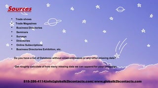 Sources
• Trade shows
• Trade Magazines
• Business Directories
• Seminars
• Surveys
• Directories
• Online Subscriptions
• Business Directories Exhibition, etc.
Do you have a list of Database without email addresses or any other missing data?
Get roughly calculate of how many missing data we can appendfor your campaign.
816-286-4114|info@globalb2bcontacts.com| www.globalb2bcontacts.com
 