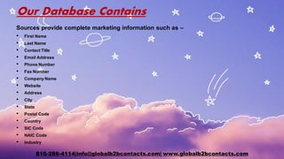 Our Database Contains
Sources provide complete marketing information such as –
• First Name
• Last Name
• ContactTitle
• Email Address
• Phone Number
• Fax Number
• CompanyName
• Website
• Address
• City
• State
• Postal Code
• Country
• SIC Code
• NAIC Code
• Industry
816-286-4114|info@globalb2bcontacts.com| www.globalb2bcontacts.com
 