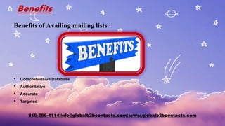 Benefits
Benefits of Availing mailing lists :
• Comprehensive Database
• Authoritative
• Accurate
• Targeted
816-286-4114|info@globalb2bcontacts.com| www.globalb2bcontacts.com
 