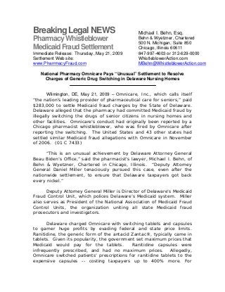 Breaking Legal NEWS
PharmacyWhistleblower
MedicaidFraudSettlement
Immediate Release: Thursday, May 21, 2009
Settlement Web site:
www.PharrmacyFraud.com
National Pharmacy Omnicare Pays “Unusual” Settlement to Resolve
Charges of Generic Drug Switching in Delaware Nursing Homes
Wilmington, DE, May 21, 2009 – Omnicare, Inc., which calls itself
“the nation's leading provider of pharmaceutical care for seniors,” paid
$283,000 to settle Medicaid fraud charges by the State of Delaware.
Delaware alleged that the pharmacy had committed Medicaid fraud by
illegally switching the drugs of senior citizens in nursing homes and
other facilities. Omnicare’s conduct had originally been reported by a
Chicago pharmacist whistleblower, who was fired by Omnicare after
reporting the switching. The United States and 43 other states had
settled similar Medicaid fraud allegations with Omnicare in November
of 2006. (01 C 7433)
“This is an unusual achievement by Delaware Attorney General
Beau Biden’s Office,” said the pharmacist’s lawyer, Michael I. Behn, of
Behn & Wyetzner, Chartered in Chicago, Illinois. “Deputy Attorney
General Daniel Miller tenaciously pursued this case, even after the
nationwide settlement, to ensure that Delaware taxpayers got back
every nickel.”
Deputy Attorney General Miller is Director of Delaware’s Medicaid
Fraud Control Unit, which polices Delaware’s Medicaid system. Miller
also serves as President of the National Association of Medicaid Fraud
Control Units, the organization uniting all state Medicaid fraud
prosecutors and investigators.
Delaware charged Omnicare with switching tablets and capsules
to garner huge profits by evading federal and state price limits.
Ranitidine, the generic form of the antacid Zantac®, typically came in
tablets. Given its popularity, the government set maximum prices that
Medicaid would pay for the tablets. Ranitidine capsules were
infrequently prescribed, and had no maximum prices. Allegedly,
Omnicare switched patients’ prescriptions for ranitidine tablets to the
expensive capsules -- costing taxpayers up to 400% more. For
Michael I. Behn, Esq.
Behn & Wyetzner, Chartered
500 N. Michigan, Suite 850
Chicago, Illinois 60611
847-997-4603 or 312-629-0000
WhistleblowerAction.com
MBehn@WhistleblowerAction.com
 