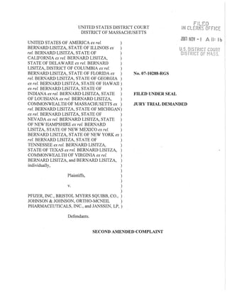 UNITED STATES DISTRICT COURT
DISTRICT OF MASSACHUSETTS
UNITED STATES OF AMERICA ex rei. )
BERNARD LISITZA, STATE OF ILLINOIS ex )
rei. BERNARD LISITZA, STATE OF )
CALIFORNIA ex rei. BERNARD LISITZA, )
STATE OF DELAWARE ex rei. BERifARD )
LISITZA, DISTRICT OF COLUMBIA ex rei. )
No.07-10288-RGS
FILED UNDER SEAL
ZOUl NOV - I A II: lb'
BERNARD LISITZA, STATE OF FLORIDA ex )
rei. BERNARD LISITZA, STATE OF GEORGIA)
ex rei. BERNARD LISITZA, STATE OF HAWAll )
ex rel. BERNARD LISITZA, STATE OF )
INDIANA ex rei. BERNARD LISITZA, STATE )
OF LOUISIANA ex rei. BERNARD LISITZA, )
COMMONWEALTH OF MASSACHUSETTS ex )
rei. BERNARD LISITZA, STATE OF MICHIGAN)
ex rei. BERNARD LISITZA, STATE OF )
NEVADA ex rei. BERNARD LISITZA, STATE )
JURY TRIAL DEMANDED
OF NEW HAMPSHIRE ex rei. BERNARD )
LISITZA, STATE OF NEW MEXICO ex rei. )
BERNARD LISITZA, STATE OF NEW YORK ex )
rei. BERNARD LISITZA, STATE OF )
TENNESSEE ex rei. BERNARD LISITZA, )
STATE OF TEXAS ex rei. BERNARD LISITZA, )
COMMONWEALTH OF VIRGINIA ex rei. )
BERNARD LISITZA, and BERNARD LISITZA, )
individually, )
)
Plaintiffs, )
)
v. )
)
PFIZER, INC., BRISTOL MYERS SQUIBB, CO., )
JOHNSON & JOHNSON, ORTHO-MCNEIL )
PHARMACEUTICALS, INC., and JANSSEN, LP, )
Defendants.
SECOND AMENDED COMPLAINT
 